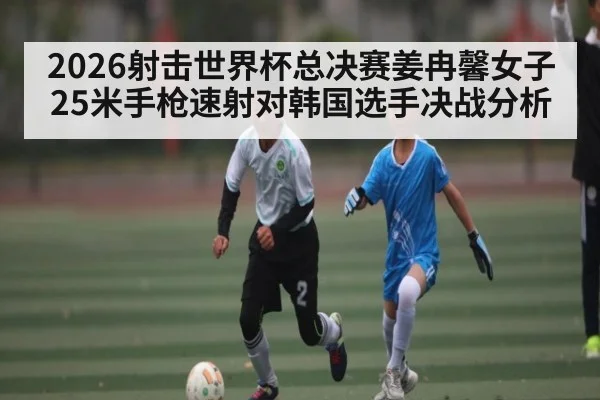 2026射击世界杯总决赛姜冉馨女子25米手枪速射对韩国选手决战分析