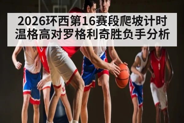 2026环西第16赛段爬坡计时 温格高对罗格利奇胜负手分析